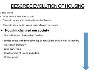 DESCRIBEEVOLUTIONOFHOUSING
3 talks in one
• Evolution of homes as structures
• Change in society with the development of homes
• Change in house design as new materials were developed
 Housing changed our society
• Nomadic tribes of extended families
• Settled tribes with the beginning of agriculture and animal husbandry
• Protection and safety
• Land ownership
• Development of towns and cities
• Urban sprawl
 