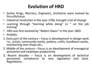 Evolution of HRD
• Earlier Kings, Warriors, Engineers, Architects were trained by
Guru/Acharya
• Industrial revolution in the year 1760, brought a lot of change
• Learning through "learning while doing" or " on the job
training"
• HRD was first evolved by "Robert Owen" in the year 1803
• PHASES:
1. Early part of the century – Focus is development in design work
I.e., artists, community works, pottery, crafts, handloom works,
maintaining own shops etc.,
2. Middle of the century – Focus is on development of managerial
personnel and employee productivity.
3. Recent decades – Focus is on development of technical
personnel, compliance to new legislation and Govt.
Regulations.
 