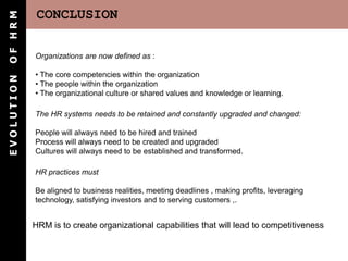 OF HRM       CONCLUSION

            Organizations are now defined as :

            • The core competencies within the organization
EVOLUTION




            • The people within the organization
            • The organizational culture or shared values and knowledge or learning.

            The HR systems needs to be retained and constantly upgraded and changed:

            People will always need to be hired and trained
            Process will always need to be created and upgraded
            Cultures will always need to be established and transformed.

            HR practices must

            Be aligned to business realities, meeting deadlines , making profits, leveraging
            technology, satisfying investors and to serving customers ,.


            HRM is to create organizational capabilities that will lead to competitiveness
 