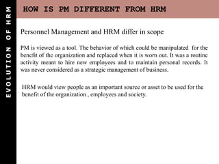 OF HRM       HOW IS PM DIFFERENT FROM HRM

            Personnel Management and HRM differ in scope

            PM is viewed as a tool. The behavior of which could be manipulated for the
EVOLUTION




            benefit of the organization and replaced when it is worn out. It was a routine
            activity meant to hire new employees and to maintain personal records. It
            was never considered as a strategic management of business.

            HRM would view people as an important source or asset to be used for the
            benefit of the organization , employees and society.
 
