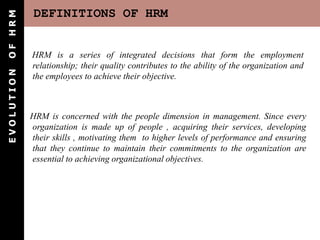 OF HRM      DEFINITIONS OF HRM


            HRM is a series of integrated decisions that form the employment
            relationship; their quality contributes to the ability of the organization and
EVOLUTION




            the employees to achieve their objective.



            HRM is concerned with the people dimension in management. Since every
            organization is made up of people , acquiring their services, developing
            their skills , motivating them to higher levels of performance and ensuring
            that they continue to maintain their commitments to the organization are
            essential to achieving organizational objectives.
 