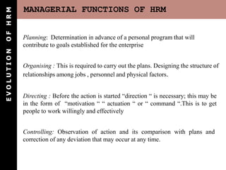OF HRM      MANAGERIAL FUNCTIONS OF HRM


            Planning: Determination in advance of a personal program that will
            contribute to goals established for the enterprise
EVOLUTION




            Organising : This is required to carry out the plans. Designing the structure of
            relationships among jobs , personnel and physical factors.


            Directing : Before the action is started “direction “ is necessary; this may be
            in the form of “motivation “ “ actuation “ or “ command “.This is to get
            people to work willingly and effectively


            Controlling: Observation of action and its comparison with plans and
            correction of any deviation that may occur at any time.
 