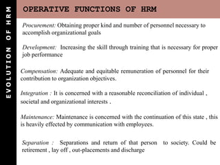 OF HRM       OPERATIVE FUNCTIONS OF HRM
            Procurement: Obtaining proper kind and number of personnel necessary to
            accomplish organizational goals

            Development: Increasing the skill through training that is necessary for proper
EVOLUTION




            job performance

            Compensation: Adequate and equitable remuneration of personnel for their
            contribution to organization objectives.

            Integration : It is concerned with a reasonable reconciliation of individual ,
            societal and organizational interests .

            Maintenance: Maintenance is concerned with the continuation of this state , this
            is heavily effected by communication with employees.

            Separation : Separations and return of that person to society. Could be
            retirement , lay off , out-placements and discharge
 