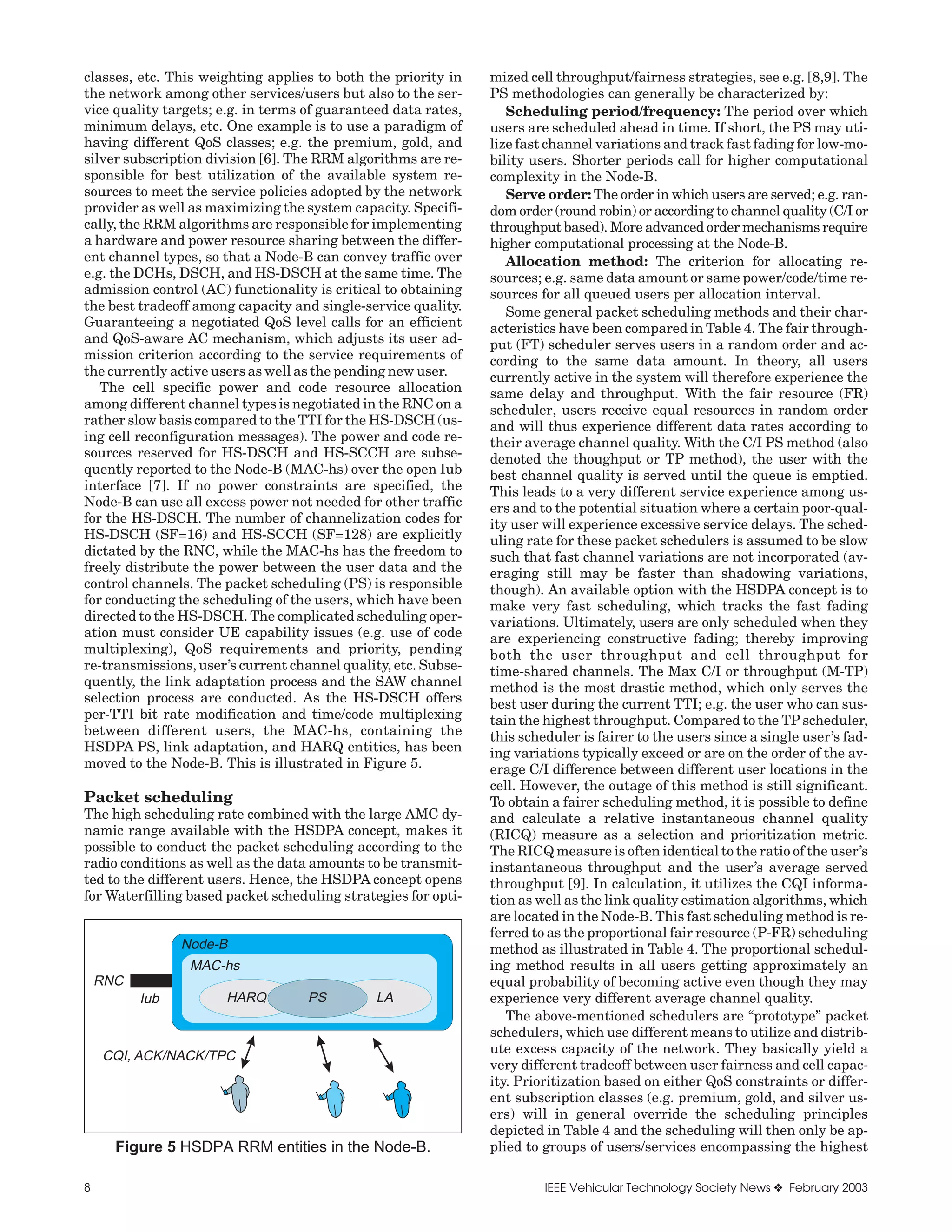 classes, etc. This weighting applies to both the priority in    mized cell throughput/fairness strategies, see e.g. [8,9]. The
the network among other services/users but also to the ser-     PS methodologies can generally be characterized by:
vice quality targets; e.g. in terms of guaranteed data rates,      Scheduling period/frequency: The period over which
minimum delays, etc. One example is to use a paradigm of        users are scheduled ahead in time. If short, the PS may uti-
having different QoS classes; e.g. the premium, gold, and       lize fast channel variations and track fast fading for low-mo-
silver subscription division [6]. The RRM algorithms are re-    bility users. Shorter periods call for higher computational
sponsible for best utilization of the available system re-      complexity in the Node-B.
sources to meet the service policies adopted by the network        Serve order: The order in which users are served; e.g. ran-
provider as well as maximizing the system capacity. Specifi-    dom order (round robin) or according to channel quality (C/I or
cally, the RRM algorithms are responsible for implementing      throughput based). More advanced order mechanisms require
a hardware and power resource sharing between the differ-       higher computational processing at the Node-B.
ent channel types, so that a Node-B can convey traffic over        Allocation method: The criterion for allocating re-
e.g. the DCHs, DSCH, and HS-DSCH at the same time. The          sources; e.g. same data amount or same power/code/time re-
admission control (AC) functionality is critical to obtaining   sources for all queued users per allocation interval.
the best tradeoff among capacity and single-service quality.       Some general packet scheduling methods and their char-
Guaranteeing a negotiated QoS level calls for an efficient      acteristics have been compared in Table 4. The fair through-
and QoS-aware AC mechanism, which adjusts its user ad-          put (FT) scheduler serves users in a random order and ac-
mission criterion according to the service requirements of      cording to the same data amount. In theory, all users
the currently active users as well as the pending new user.     currently active in the system will therefore experience the
   The cell specific power and code resource allocation         same delay and throughput. With the fair resource (FR)
among different channel types is negotiated in the RNC on a     scheduler, users receive equal resources in random order
rather slow basis compared to the TTI for the HS-DSCH (us-      and will thus experience different data rates according to
ing cell reconfiguration messages). The power and code re-      their average channel quality. With the C/I PS method (also
sources reserved for HS-DSCH and HS-SCCH are subse-             denoted the thoughput or TP method), the user with the
quently reported to the Node-B (MAC-hs) over the open Iub       best channel quality is served until the queue is emptied.
interface [7]. If no power constraints are specified, the       This leads to a very different service experience among us-
Node-B can use all excess power not needed for other traffic    ers and to the potential situation where a certain poor-qual-
for the HS-DSCH. The number of channelization codes for         ity user will experience excessive service delays. The sched-
HS-DSCH (SF=16) and HS-SCCH (SF=128) are explicitly             uling rate for these packet schedulers is assumed to be slow
dictated by the RNC, while the MAC-hs has the freedom to        such that fast channel variations are not incorporated (av-
freely distribute the power between the user data and the       eraging still may be faster than shadowing variations,
control channels. The packet scheduling (PS) is responsible     though). An available option with the HSDPA concept is to
for conducting the scheduling of the users, which have been     make very fast scheduling, which tracks the fast fading
directed to the HS-DSCH. The complicated scheduling oper-       variations. Ultimately, users are only scheduled when they
ation must consider UE capability issues (e.g. use of code      are experiencing constructive fading; thereby improving
multiplexing), QoS requirements and priority, pending           both the user throughput and cell throughput for
re-transmissions, user’s current channel quality, etc. Subse-   time-shared channels. The Max C/I or throughput (M-TP)
quently, the link adaptation process and the SAW channel        method is the most drastic method, which only serves the
selection process are conducted. As the HS-DSCH offers          best user during the current TTI; e.g. the user who can sus-
per-TTI bit rate modification and time/code multiplexing        tain the highest throughput. Compared to the TP scheduler,
between different users, the MAC-hs, containing the             this scheduler is fairer to the users since a single user’s fad-
HSDPA PS, link adaptation, and HARQ entities, has been          ing variations typically exceed or are on the order of the av-
moved to the Node-B. This is illustrated in Figure 5.           erage C/I difference between different user locations in the
                                                                cell. However, the outage of this method is still significant.
Packet scheduling                                               To obtain a fairer scheduling method, it is possible to define
The high scheduling rate combined with the large AMC dy-        and calculate a relative instantaneous channel quality
namic range available with the HSDPA concept, makes it          (RICQ) measure as a selection and prioritization metric.
possible to conduct the packet scheduling according to the      The RICQ measure is often identical to the ratio of the user’s
radio conditions as well as the data amounts to be transmit-    instantaneous throughput and the user’s average served
ted to the different users. Hence, the HSDPA concept opens      throughput [9]. In calculation, it utilizes the CQI informa-
for Waterfilling based packet scheduling strategies for opti-   tion as well as the link quality estimation algorithms, which
                                                                are located in the Node-B. This fast scheduling method is re-
                                                                ferred to as the proportional fair resource (P-FR) scheduling
                Node-B                                          method as illustrated in Table 4. The proportional schedul-
                 MAC-hs                                         ing method results in all users getting approximately an
    RNC                                                         equal probability of becoming active even though they may
          Iub         HARQ          PS         LA               experience very different average channel quality.
                                                                   The above-mentioned schedulers are “prototype” packet
                                                                schedulers, which use different means to utilize and distrib-
                                                                ute excess capacity of the network. They basically yield a
    CQI, ACK/NACK/TPC
                                                                very different tradeoff between user fairness and cell capac-
                                                                ity. Prioritization based on either QoS constraints or differ-
                                                                ent subscription classes (e.g. premium, gold, and silver us-
                                                                ers) will in general override the scheduling principles
                                                                depicted in Table 4 and the scheduling will then only be ap-
      Figure 5 HSDPA RRM entities in the Node-B.                plied to groups of users/services encompassing the highest

8                                                                        IEEE Vehicular Technology Society News ❖ February 2003
 