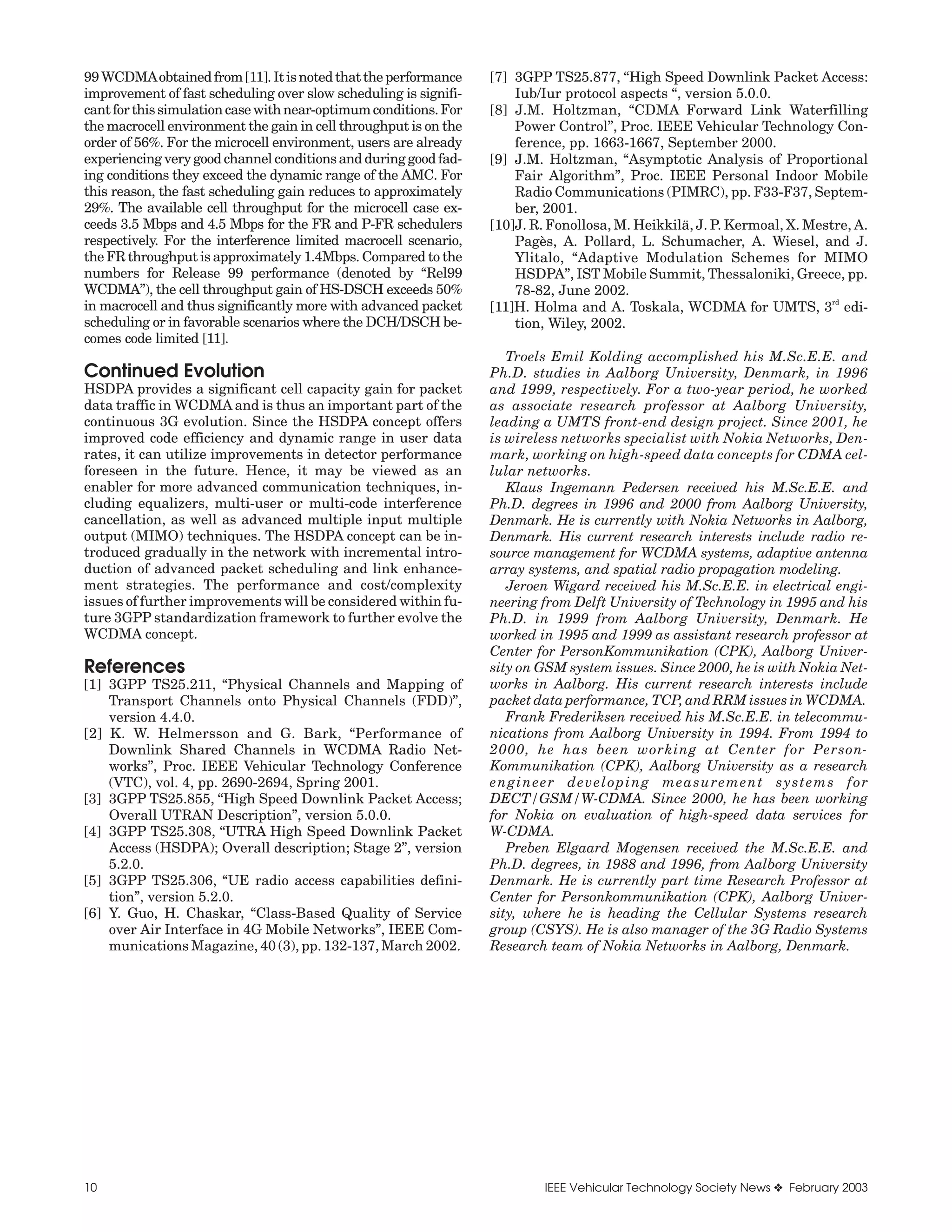99 WCDMAobtained from [11]. It is noted that the performance      [7] 3GPP TS25.877, “High Speed Downlink Packet Access:
improvement of fast scheduling over slow scheduling is signifi-       Iub/Iur protocol aspects “, version 5.0.0.
cant for this simulation case with near-optimum conditions. For   [8] J.M. Holtzman, “CDMA Forward Link Waterfilling
the macrocell environment the gain in cell throughput is on the       Power Control”, Proc. IEEE Vehicular Technology Con-
order of 56%. For the microcell environment, users are already        ference, pp. 1663-1667, September 2000.
experiencing very good channel conditions and during good fad-    [9] J.M. Holtzman, “Asymptotic Analysis of Proportional
ing conditions they exceed the dynamic range of the AMC. For          Fair Algorithm”, Proc. IEEE Personal Indoor Mobile
this reason, the fast scheduling gain reduces to approximately        Radio Communications (PIMRC), pp. F33-F37, Septem-
29%. The available cell throughput for the microcell case ex-         ber, 2001.
ceeds 3.5 Mbps and 4.5 Mbps for the FR and P-FR schedulers        [10]J. R. Fonollosa, M. Heikkilä, J. P. Kermoal, X. Mestre, A.
respectively. For the interference limited macrocell scenario,        Pagès, A. Pollard, L. Schumacher, A. Wiesel, and J.
the FR throughput is approximately 1.4Mbps. Compared to the           Ylitalo, “Adaptive Modulation Schemes for MIMO
numbers for Release 99 performance (denoted by “Rel99                 HSDPA”, IST Mobile Summit, Thessaloniki, Greece, pp.
WCDMA”), the cell throughput gain of HS-DSCH exceeds 50%              78-82, June 2002.
                                                                                                                          rd
in macrocell and thus significantly more with advanced packet     [11]H. Holma and A. Toskala, WCDMA for UMTS, 3 edi-
scheduling or in favorable scenarios where the DCH/DSCH be-           tion, Wiley, 2002.
comes code limited [11].
                                                                     Troels Emil Kolding accomplished his M.Sc.E.E. and
Continued Evolution                                               Ph.D. studies in Aalborg University, Denmark, in 1996
HSDPA provides a significant cell capacity gain for packet        and 1999, respectively. For a two-year period, he worked
data traffic in WCDMA and is thus an important part of the        as associate research professor at Aalborg University,
continuous 3G evolution. Since the HSDPA concept offers           leading a UMTS front-end design project. Since 2001, he
improved code efficiency and dynamic range in user data           is wireless networks specialist with Nokia Networks, Den-
rates, it can utilize improvements in detector performance        mark, working on high-speed data concepts for CDMA cel-
foreseen in the future. Hence, it may be viewed as an             lular networks.
enabler for more advanced communication techniques, in-              Klaus Ingemann Pedersen received his M.Sc.E.E. and
cluding equalizers, multi-user or multi-code interference         Ph.D. degrees in 1996 and 2000 from Aalborg University,
cancellation, as well as advanced multiple input multiple         Denmark. He is currently with Nokia Networks in Aalborg,
output (MIMO) techniques. The HSDPA concept can be in-            Denmark. His current research interests include radio re-
troduced gradually in the network with incremental intro-         source management for WCDMA systems, adaptive antenna
duction of advanced packet scheduling and link enhance-           array systems, and spatial radio propagation modeling.
ment strategies. The performance and cost/complexity                 Jeroen Wigard received his M.Sc.E.E. in electrical engi-
issues of further improvements will be considered within fu-      neering from Delft University of Technology in 1995 and his
ture 3GPP standardization framework to further evolve the         Ph.D. in 1999 from Aalborg University, Denmark. He
WCDMA concept.                                                    worked in 1995 and 1999 as assistant research professor at
                                                                  Center for PersonKommunikation (CPK), Aalborg Univer-
References                                                        sity on GSM system issues. Since 2000, he is with Nokia Net-
[1] 3GPP TS25.211, “Physical Channels and Mapping of              works in Aalborg. His current research interests include
    Transport Channels onto Physical Channels (FDD)”,             packet data performance, TCP, and RRM issues in WCDMA.
    version 4.4.0.                                                   Frank Frederiksen received his M.Sc.E.E. in telecommu-
[2] K. W. Helmersson and G. Bark, “Performance of                 nications from Aalborg University in 1994. From 1994 to
    Downlink Shared Channels in WCDMA Radio Net-                  2000, he has been working at Center for Person-
    works”, Proc. IEEE Vehicular Technology Conference            Kommunikation (CPK), Aalborg University as a research
    (VTC), vol. 4, pp. 2690-2694, Spring 2001.                    engineer developing measurement systems for
[3] 3GPP TS25.855, “High Speed Downlink Packet Access;            DECT/GSM/W-CDMA. Since 2000, he has been working
    Overall UTRAN Description”, version 5.0.0.                    for Nokia on evaluation of high-speed data services for
[4] 3GPP TS25.308, “UTRA High Speed Downlink Packet               W-CDMA.
    Access (HSDPA); Overall description; Stage 2”, version           Preben Elgaard Mogensen received the M.Sc.E.E. and
    5.2.0.                                                        Ph.D. degrees, in 1988 and 1996, from Aalborg University
[5] 3GPP TS25.306, “UE radio access capabilities defini-          Denmark. He is currently part time Research Professor at
    tion”, version 5.2.0.                                         Center for Personkommunikation (CPK), Aalborg Univer-
[6] Y. Guo, H. Chaskar, “Class-Based Quality of Service           sity, where he is heading the Cellular Systems research
    over Air Interface in 4G Mobile Networks”, IEEE Com-          group (CSYS). He is also manager of the 3G Radio Systems
    munications Magazine, 40 (3), pp. 132-137, March 2002.        Research team of Nokia Networks in Aalborg, Denmark.




10                                                                        IEEE Vehicular Technology Society News ❖ February 2003
 