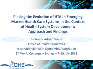 Placing the Evolution of HTA in Emerging
Market Health Care Systems in the Context
of Health System Development:
Approach and Findings
Professor Adrian Towse
Office of Health Economics
International Health Economics Association
9th World Congress • Sydney • 7-10 July 2013
 