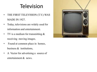 • THE FIRST TELEVISION (T.V.) WAS
MADE IN 1927.
• Today, televisions are widely used for
information and entertainment.
• TV is a medium for transmitting &
receiving moving images.
• Found at common place in homes,
business & institutions,
• A Vector for advertising a source of
entertainment & news.
Television
 