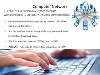 Computer Network
• computer hardware interconnected by channels that allow
sharing of information.
• It is the medium used to transport the data, communication
protocol used, scale, & scope.
• The first wide area network (WAN) came in 1965
• ARPANET was used to connect four universities in 1969.
 