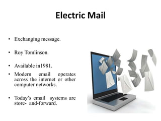 • Exchanging message.
• Roy Tomlinson.
• Available in1981.
Electric Mail
• Modern email operates
across the internet or other
computer networks.
• Today’s email systems are
store- and-forward.
 