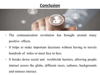 Conclusion
.
• The communication revolution has brought around many
positive effects.
• It helps to make important decisions without having to travels
hundreds of miles or meet face to face.
• It breaks down social and worldwide barriers, allowing people
interact across the globe, different races, cultures, backgrounds
and statuses interact.
 