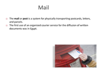 Mail
 The mail or post is a system for physically transporting postcards, letters,
and parcels.
 The first use of an organized courier service for the diffusion of written
documents was in Egypt.
 