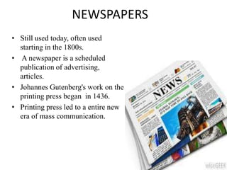 NEWSPAPERS
• Still used today, often used
starting in the 1800s.
• A newspaper is a scheduled
publication of advertising,
articles.
• Johannes Gutenberg's work on the
printing press began in 1436.
• Printing press led to a entire new
era of mass communication.
 