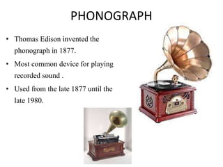 PHONOGRAPH
• Thomas Edison invented the
phonograph in 1877.
• Most common device for playing
recorded sound .
• Used from the late 1877 until the
late 1980.
 