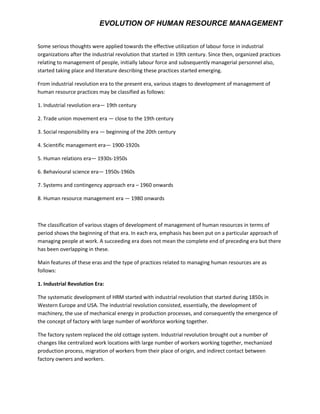 EVOLUTION OF HUMAN RESOURCE MANAGEMENT
Some serious thoughts were applied towards the effective utilization of labour force in industrial
organizations after the industrial revolution that started in 19th century. Since then, organized practices
relating to management of people, initially labour force and subsequently managerial personnel also,
started taking place and literature describing these practices started emerging.
From industrial revolution era to the present era, various stages to development of management of
human resource practices may be classified as follows:
1. Industrial revolution era— 19th century
2. Trade union movement era — close to the 19th century
3. Social responsibility era — beginning of the 20th century
4. Scientific management era— 1900-1920s
5. Human relations era— 1930s-1950s
6. Behavioural science era— 1950s-1960s
7. Systems and contingency approach era – 1960 onwards
8. Human resource management era — 1980 onwards
The classification of various stages of development of management of human resources in terms of
period shows the beginning of that era. In each era, emphasis has been put on a particular approach of
managing people at work. A succeeding era does not mean the complete end of preceding era but there
has been overlapping in these.
Main features of these eras and the type of practices related to managing human resources are as
follows:
1. Industrial Revolution Era:
The systematic development of HRM started with industrial revolution that started during 1850s in
Western Europe and USA. The industrial revolution consisted, essentially, the development of
machinery, the use of mechanical energy in production processes, and consequently the emergence of
the concept of factory with large number of workforce working together.
The factory system replaced the old cottage system. Industrial revolution brought out a number of
changes like centralized work locations with large number of workers working together, mechanized
production process, migration of workers from their place of origin, and indirect contact between
factory owners and workers.
 