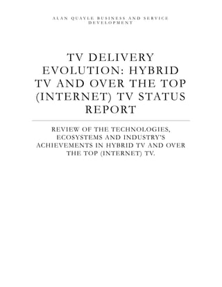 ALAN QUAYLE BUSINESS AND SERVICE
            DEVELOPMENT




      TV D EL I V E RY
 E VO LU TI O N: H Y BR I D
TV A ND OV ER TH E TO P
(I N TER N E T) T V S TATU S
         R E PO RT
   REVIEW OF THE TECHNOLOGIES,
     ECOSYSTEMS AND INDUSTRY‘S
ACHIEVEMENTS IN HYBRID TV AND OVER
       THE TOP (INTERNET) TV.
 