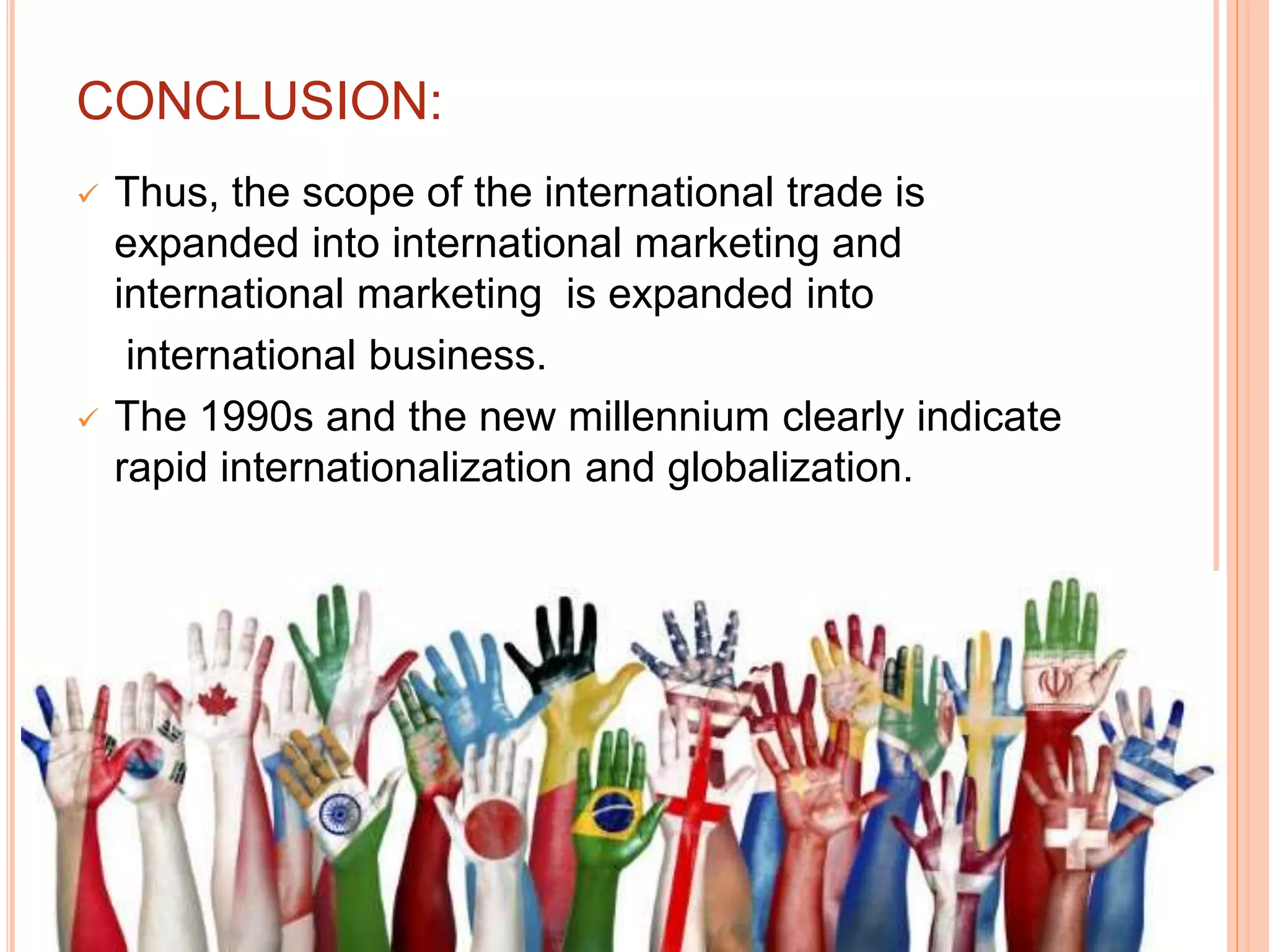 CONCLUSION:
 Thus, the scope of the international trade is
expanded into international marketing and
international marketing is expanded into
international business.
 The 1990s and the new millennium clearly indicate
rapid internationalization and globalization.
 