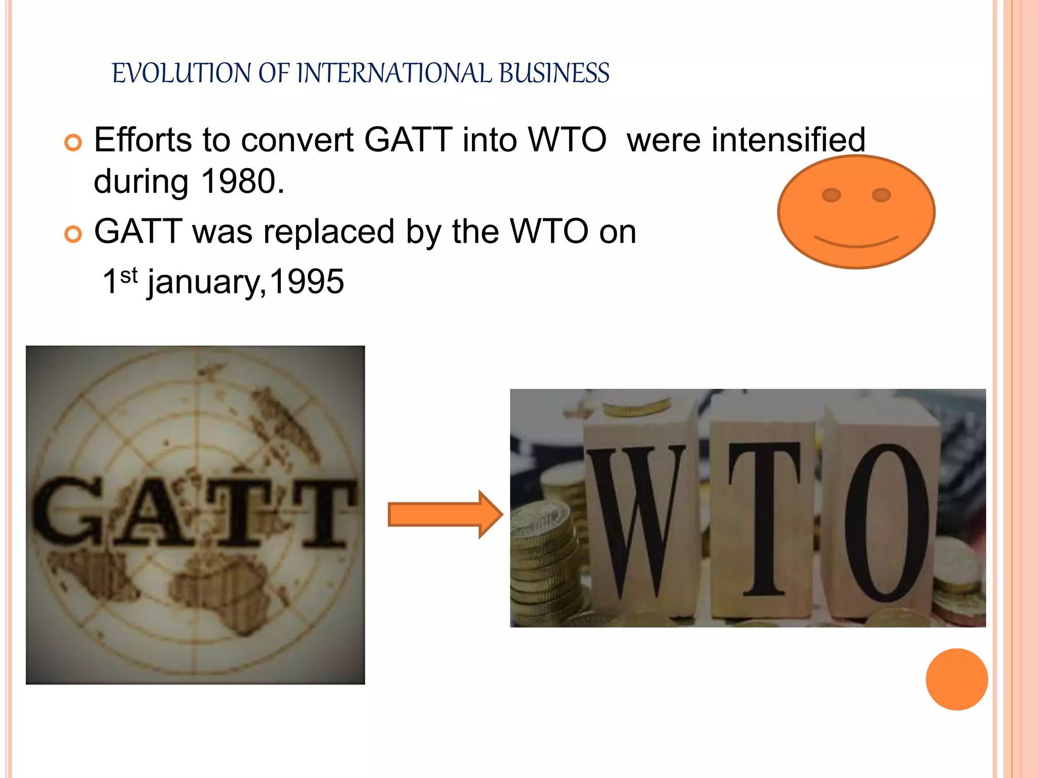 EVOLUTION OF INTERNATIONAL BUSINESS
 Efforts to convert GATT into WTO were intensified
during 1980.
 GATT was replaced by the WTO on
1st january,1995
 