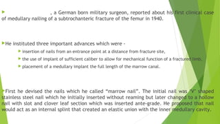  , a German born military surgeon, reported about his first clinical case
of medullary nailing of a subtrochanteric fracture of the femur in 1940.
He instituted three important advances which were -
 insertion of nails from an entrance point at a distance from fracture site,
 the use of implant of sufficient caliber to allow for mechanical function of a fractured limb,
 placement of a medullary implant the full length of the marrow canal.
First he devised the nails which he called “marrow nail”. The initial nail was ‘V’ shaped
stainless steel nail which he initially inserted without reaming but later changed to a hollow
nail with slot and clover leaf section which was inserted ante-grade. He proposed that nail
would act as an internal splint that created an elastic union with the inner medullary cavity.
 