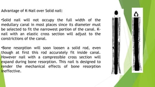 Advantage of K-Nail over Solid nail:
•Solid nail will not occupy the full width of the
medullary canal in most places since its diameter must
be selected to fit the narrowest portion of the canal. K-
nail with an elastic cross section will adjust to the
constrictions of the canal.
•Bone resorption will soon loosen a solid rod, even
though at first this rod accurately fit inside canal.
However nail with a compressible cross section will
expand during bone resorption. This nail is designed to
render the mechanical effects of bone resorption
ineffective.
 