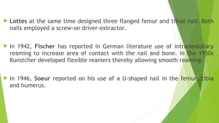 Lottes at the same time designed three flanged femur and tibial nail. Both
nails employed a screw-on driver-extractor.
 In 1942, Fischer has reported in German literature use of intramedullary
reaming to increase area of contact with the nail and bone. In the 1950s
Kunstcher developed flexible reamers thereby allowing smooth reaming.
 In 1946, Soeur reported on his use of a U-shaped nail in the femur, tibia
and humerus.
 