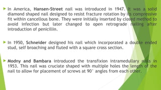  In America, Hansen-Street nail was introduced in 1947. It was a solid
diamond shaped nail designed to resist fracture rotation by its compressive
fit within cancellous bone. They were initially inserted by closed method to
avoid infection but later changed to open retrograde nailing after
introduction of penicillin.
 In 1950, Schneider designed his nail which incorporated a double ended
stud, self broaching and fluted with a square cross section.
 Modny and Bambara introduced the transfixion intramedullary nails in
1953. This nail was cruciate shaped with multiple holes the length of the
nail to allow for placement of screws at 90° angles from each other.
 