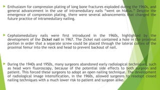  Enthusiasm for compression plating of long bone fractures exploded during the 1960s, and
general advancement in the use of intramedullary nails “went on hiatus.” Despite the
emergence of compression plating, there were several advancements that changed the
future practice of intramedullary nailing.
 Cephalomedullary nails were first introduced in the 1960s, highlighted by the
development of the Zickel nail in 1967. The Zickel nail contained a hole in the proximal
portion in order that a separate screw could be placed through the lateral cortex of the
proximal femur into the neck and head to prevent backout of nail.
 During the 1940s and 1950s, many surgeons abandoned early radiological techniques, such
as head worn fluoroscopy, because of the potential side effects to both surgeon and
patient. This forced these surgeons to adopt an open nailing technique. The development
of radiological image intensification, in the 1960s, allowed surgeons to readopt closed
nailing techniques with a much lower risk to patient and surgeon alike.
 