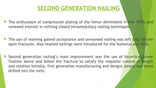 SECOND GENERATION NAILING
 The enthusiasm of compression plating of the femur diminished in the 1970s and
renewed interest in refining closed intramedullary nailing techniques.
 The use of reaming gained acceptance and unreamed nailing was left only for the
open fractures. Also reamed nailings were introduced for the humerus and tibia.
 Second generation nailing’s main improvement was the use of bicortical screw
fixation above and below the fracture to satisfy the requisite control of length
and rotation Initially, first generation manufacturing and designs simply had holes
drilled into the nails.
 
