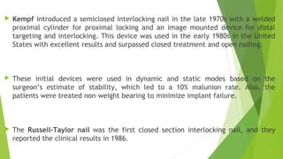  Kempf introduced a semiclosed interlocking nail in the late 1970s with a welded
proximal cylinder for proximal locking and an image mounted device for distal
targeting and interlocking. This device was used in the early 1980s in the United
States with excellent results and surpassed closed treatment and open nailing.
 These initial devices were used in dynamic and static modes based on the
surgeon’s estimate of stability, which led to a 10% malunion rate. Also, the
patients were treated non–weight bearing to minimize implant failure.
 The Russell–Taylor nail was the first closed section interlocking nail, and they
reported the clinical results in 1986.
 