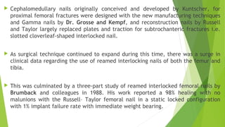  Cephalomedullary nails originally conceived and developed by Kuntscher, for
proximal femoral fractures were designed with the new manufacturing techniques
and Gamma nails by Dr. Grosse and Kempf, and reconstruction nails by Russell
and Taylor largely replaced plates and traction for subtrochanteric fractures i.e.
slotted cloverleaf-shaped interlocked nail.
 As surgical technique continued to expand during this time, there was a surge in
clinical data regarding the use of reamed interlocking nails of both the femur and
tibia.
 This was culminated by a three-part study of reamed interlocked femoral nails by
Brumback and colleagues in 1988. His work reported a 98% healing with no
malunions with the Russell– Taylor femoral nail in a static locked configuration
with 1% implant failure rate with immediate weight bearing.
 