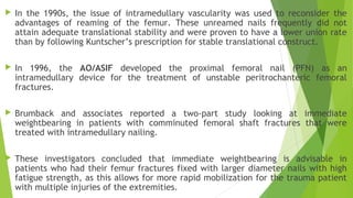 In the 1990s, the issue of intramedullary vascularity was used to reconsider the
advantages of reaming of the femur. These unreamed nails frequently did not
attain adequate translational stability and were proven to have a lower union rate
than by following Kuntscher’s prescription for stable translational construct.
 In 1996, the AO/ASIF developed the proximal femoral nail (PFN) as an
intramedullary device for the treatment of unstable peritrochanteric femoral
fractures.
 Brumback and associates reported a two-part study looking at immediate
weightbearing in patients with comminuted femoral shaft fractures that were
treated with intramedullary nailing.
 These investigators concluded that immediate weightbearing is advisable in
patients who had their femur fractures fixed with larger diameter nails with high
fatigue strength, as this allows for more rapid mobilization for the trauma patient
with multiple injuries of the extremities.
 
