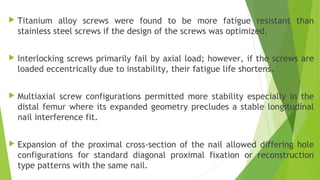  Titanium alloy screws were found to be more fatigue resistant than
stainless steel screws if the design of the screws was optimized.
 Interlocking screws primarily fail by axial load; however, if the screws are
loaded eccentrically due to instability, their fatigue life shortens.
 Multiaxial screw configurations permitted more stability especially in the
distal femur where its expanded geometry precludes a stable longitudinal
nail interference fit.
 Expansion of the proximal cross-section of the nail allowed differing hole
configurations for standard diagonal proximal fixation or reconstruction
type patterns with the same nail.
 