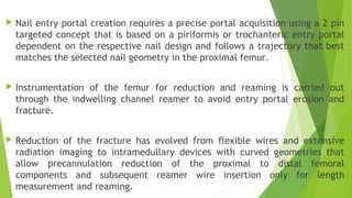  Nail entry portal creation requires a precise portal acquisition using a 2 pin
targeted concept that is based on a piriformis or trochanteric entry portal
dependent on the respective nail design and follows a trajectory that best
matches the selected nail geometry in the proximal femur.
 Instrumentation of the femur for reduction and reaming is carried out
through the indwelling channel reamer to avoid entry portal erosion and
fracture.
 Reduction of the fracture has evolved from flexible wires and extensive
radiation imaging to intramedullary devices with curved geometries that
allow precannulation reduction of the proximal to distal femoral
components and subsequent reamer wire insertion only for length
measurement and reaming.
 