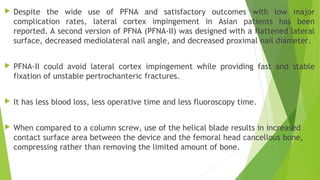  Despite the wide use of PFNA and satisfactory outcomes with low major
complication rates, lateral cortex impingement in Asian patients has been
reported. A second version of PFNA (PFNA-II) was designed with a flattened lateral
surface, decreased mediolateral nail angle, and decreased proximal nail diameter. 
 PFNA-II could avoid lateral cortex impingement while providing fast and stable
fixation of unstable pertrochanteric fractures.
 It has less blood loss, less operative time and less fluoroscopy time.
 When compared to a column screw, use of the helical blade results in increased
contact surface area between the device and the femoral head cancellous bone,
compressing rather than removing the limited amount of bone.
 