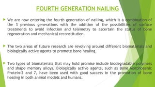 FOURTH GENERATION NAILING
 We are now entering the fourth generation of nailing, which is a combination of
the 3 previous generations with the addition of the possibilities of surface
treatments to avoid infection and telemetry to ascertain the status of bone
regeneration and mechanical reconstitution.
 The two areas of future research are revolving around different biomaterials and
biologically active agents to promote bone healing.
 Two types of biomaterials that may hold promise include biodegradable polymers
and shape memory alloys. Biologically active agents, such as Bone Morphogenic
Protein-2 and 7, have been used with good success in the promotion of bone
healing in both animal models and humans.
 
