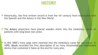 HISTORY
 Historically, the first written record is from the 16th
century from interaction with
the Spanish and the Aztecs in the New World.
 The Aztecs physicians have placed wooden sticks into the medullary canals of
patients with long bone non-union.
 In Mid 1800’s Ivory pegs were inserted into the medullary canal for non-union. In
1890, Gluck recorded the first description of an ivory intramedullary interlocked
device that contained 2 holes at the end for ivory pins.
 