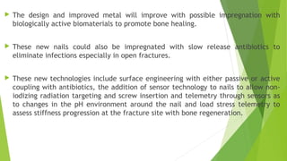  The design and improved metal will improve with possible impregnation with
biologically active biomaterials to promote bone healing.
 These new nails could also be impregnated with slow release antibiotics to
eliminate infections especially in open fractures.
 These new technologies include surface engineering with either passive or active
coupling with antibiotics, the addition of sensor technology to nails to allow non-
iodizing radiation targeting and screw insertion and telemetry through sensors as
to changes in the pH environment around the nail and load stress telemetry to
assess stiffness progression at the fracture site with bone regeneration.
 