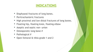 INDICATIONS
 Diaphyseal fractures of long bones.
 Peritrochanteric fractures
 High proximal and low distal fractures of long bones.
 Floating hip, floating knee, floating elbow
 Aseptic and septic non- union
 Osteoporotic long bone #
 Pathological #
 Open femoral & tibia grade 1 and 2
 