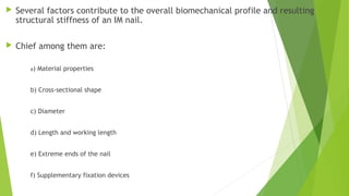  Several factors contribute to the overall biomechanical profile and resulting
structural stiffness of an IM nail.
 Chief among them are:
a) Material properties
b) Cross-sectional shape
c) Diameter
d) Length and working length
e) Extreme ends of the nail
f) Supplementary fixation devices
 