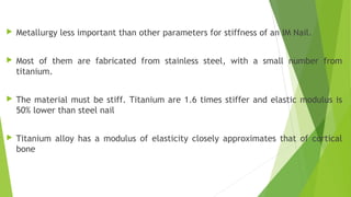  Metallurgy less important than other parameters for stiffness of an IM Nail.
 Most of them are fabricated from stainless steel, with a small number from
titanium.
 The material must be stiff. Titanium are 1.6 times stiffer and elastic modulus is
50% lower than steel nail
 Titanium alloy has a modulus of elasticity closely approximates that of cortical
bone
 
