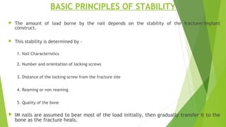 BASIC PRINCIPLES OF STABILITY
 The amount of load borne by the nail depends on the stability of the fracture/implant
construct.
 This stability is determined by -
1. Nail Characteristics
2. Number and orientation of locking screws
3. Distance of the locking screw from the fracture site
4. Reaming or non reaming
5. Quality of the bone
 IM nails are assumed to bear most of the load initially, then gradually transfer it to the
bone as the fracture heals.
 