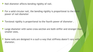  Nail diameter affects bending rigidity of nail.
 For a solid circular nail, the bending rigidity is proportional to the third
power of nail diameter
 Torsional rigidity is proportional to the fourth power of diameter .
 Large diameter with same cross-section are both stiffer and stronger than
smaller ones.
 Some nails are designed in a such a way that stiffness doesn’t vary with
diameter.
 