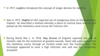  In 1917, Lejahrs introduced the concept of longer devices for stability.
 Also in 1917, Hoghid of USA reported use of autogenous bone as intramedullary
implant. He described a method whereby a piece of cortical bone was cut and
passed up the medullary canal across the fracture site.
 During World War I, in 1918, Hey Groves of England reported the use of
metallic rods for the treatment of gunshot wounds. Steel rods were passed into
the medullary cavity through an incision made over the fracture site. This
technique appeared to have a high infection rate and was not universally
accepted.
 