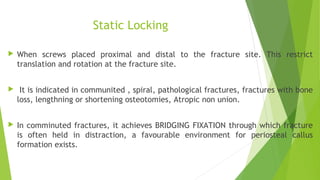 Static Locking
 When screws placed proximal and distal to the fracture site. This restrict
translation and rotation at the fracture site.
 It is indicated in communited , spiral, pathological fractures, fractures with bone
loss, lengthning or shortening osteotomies, Atropic non union.
 In comminuted fractures, it achieves BRIDGING FIXATION through which fracture
is often held in distraction, a favourable environment for periosteal callus
formation exists.
 