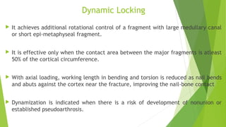 Dynamic Locking
 It achieves additional rotational control of a fragment with large medullary canal
or short epi-metaphyseal fragment.
 It is effective only when the contact area between the major fragments is atleast
50% of the cortical circumference.
 With axial loading, working length in bending and torsion is reduced as nail bends
and abuts against the cortex near the fracture, improving the nail-bone contact
 Dynamization is indicated when there is a risk of development of nonunion or
established pseudoarthrosis.
 