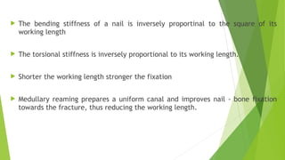  The bending stiffness of a nail is inversely proportinal to the square of its
working length
 The torsional stiffness is inversely proportional to its working length.
 Shorter the working length stronger the fixation
 Medullary reaming prepares a uniform canal and improves nail - bone fixation
towards the fracture, thus reducing the working length.
 