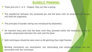 BUNDLE PINNING
 These pins are C- or S – Shaped, they act like a spring.
 The equilibrium between the tensioned pin and the bone with its attached soft tissues
will hold the alignment.
 The principle of bundle nailing was introduced by Hackethal.
 He inserted many pins into the bone until they jammed within the medullary cavity to
provide compression between the nails and the bone.
 Both techniques should be seen more as IM splinting than rigid fixation.
 Bending movements are neutralized, but telescoping and rotational torsion are not
prevented with this technique.
 