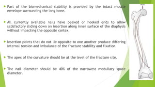  Part of the biomechanical stability is provided by the intact muscle
envelope surrounding the long bone.
 All currently available nails have beaked or hooked ends to allow
satisfactory sliding down on insertion along inner surface of the diaphysis
without impacting the opposite cortex.
 Insertion points that do not lie opposite to one another produce differing
internal tension and imbalance of the fracture stability and fixation.
 The apex of the curvature should be at the level of the fracture site.
 The nail diameter should be 40% of the narrowest medullary space
diameter.
 