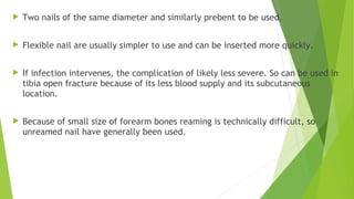  Two nails of the same diameter and similarly prebent to be used.
 Flexible nail are usually simpler to use and can be inserted more quickly.
 If infection intervenes, the complication of likely less severe. So can be used in
tibia open fracture because of its less blood supply and its subcutaneous
location.
 Because of small size of forearm bones reaming is technically difficult, so
unreamed nail have generally been used.
 