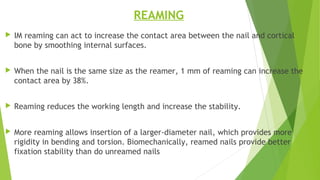 REAMING
 IM reaming can act to increase the contact area between the nail and cortical
bone by smoothing internal surfaces.
 When the nail is the same size as the reamer, 1 mm of reaming can increase the
contact area by 38%.
 Reaming reduces the working length and increase the stability.
 More reaming allows insertion of a larger-diameter nail, which provides more
rigidity in bending and torsion. Biomechanically, reamed nails provide better
fixation stability than do unreamed nails
 
