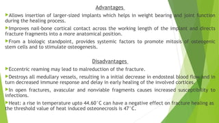 Advantages
Allows insertion of larger-sized implants which helps in weight bearing and joint function
during the healing process.
Improves nail-bone cortical contact across the working length of the implant and directs
fracture fragments into a more anatomical position.
From a biologic standpoint, provides systemic factors to promote mitosis of osteogenic
stem cells and to stimulate osteogenesis.
Disadvantages
Eccentric reaming may lead to malreduction of the fracture.
Destroys all medullary vessels, resulting in a initial decrease in endosteal blood flow and in
turn decreased immune response and delay in early healing of the involved cortices.
In open fractures, avascular and nonviable fragments causes increased susceptibility to
infections.
Heat: a rise in temperature upto 44.60°C can have a negative effect on fracture healing as
the threshold value of heat induced osteonecrosis is 47°C.
 